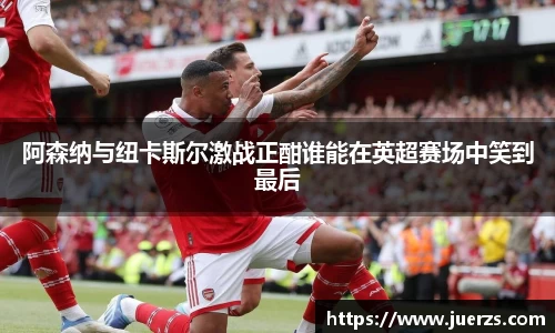 阿森纳与纽卡斯尔激战正酣谁能在英超赛场中笑到最后